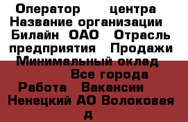 Оператор Call-центра › Название организации ­ Билайн, ОАО › Отрасль предприятия ­ Продажи › Минимальный оклад ­ 15 000 - Все города Работа » Вакансии   . Ненецкий АО,Волоковая д.